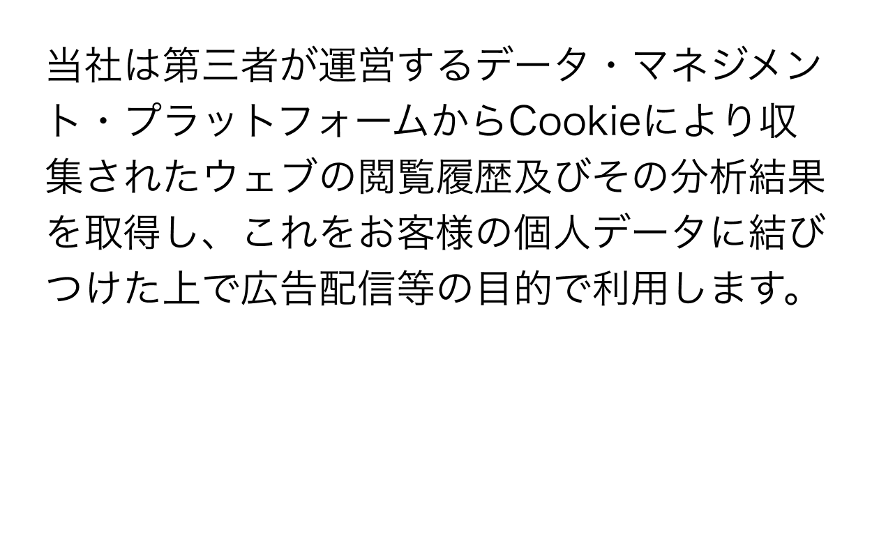 当社は第三者が運営するデータ・マネジメント・プラットフォームからCookieにより収集されたウェブの閲覧履歴及びその分析結果を取得し、これをお客様の個人データに結びつけた上で広告配信等の目的で利用します。